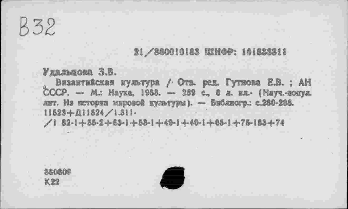 ﻿В32
ЇІ/8ШМ3183 ШИФР: ШвШіî
Удалыюса З.В.
Византнісха® культура /- Ота. рад. Гутеова Е.Й. ; АН СССР. — М.: Неука. Ї983. — 238 с, в л. вл.- (Науч.-аопул лает. Из всторяп мироа&б культуры). — Бабляогрл eJSO-Ш. 1ІБ234-ДЇ1624/І.31І-
ssoeoç
Ksa